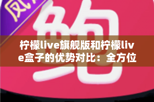 柠檬live旗舰版和柠檬live盒子的优势对比:全方位解析,帮你选对版本不踩坑 柠檬live旗舰版和柠檬live盒子的优势对比:全方位解析,帮你选对版本不踩坑