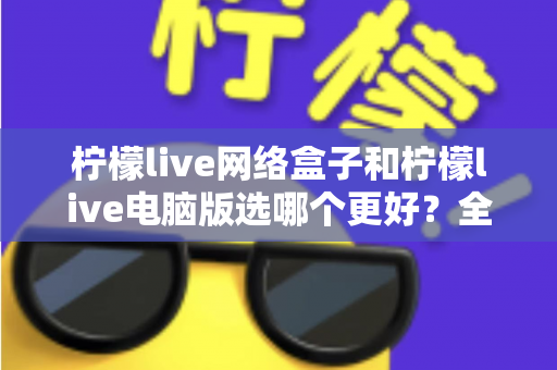 柠檬live网络盒子和柠檬live电脑版选哪个更好？全面对比评测与实用选购指南
