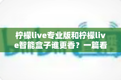 柠檬live专业版和柠檬live智能盒子谁更香？一篇看懂两者差异的实战选购指南