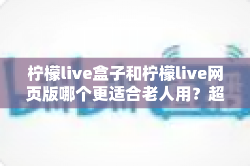 柠檬live盒子和柠檬live网页版哪个更适合老人用？超详细对比指南，帮爸妈轻松追剧不踩坑