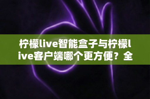 柠檬live智能盒子与柠檬live客户端哪个更方便？全方位深度对比与选购指南