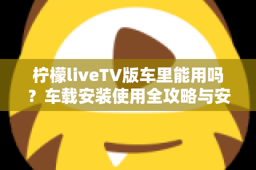 柠檬liveTV版车里能用吗？车载安装使用全攻略与安全指南