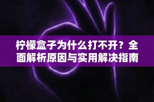 柠檬盒子为什么打不开？全面解析原因与实用解决指南