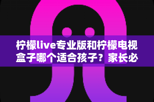 柠檬live专业版和柠檬电视盒子哪个适合孩子？家长必看的全面对比与选购指南