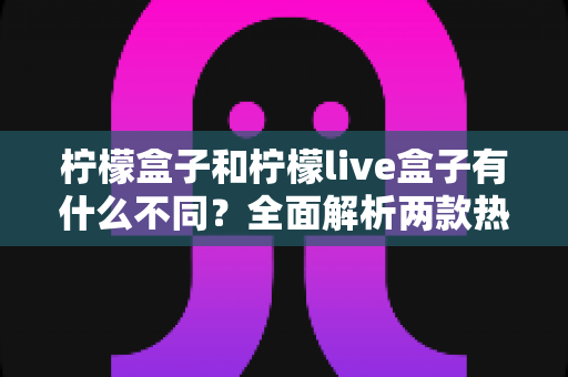 柠檬盒子和柠檬live盒子有什么不同？全面解析两款热门电视盒子的核心差异与选购攻略