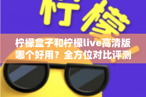 柠檬盒子和柠檬live高清版哪个好用？全方位对比评测帮你找到答案