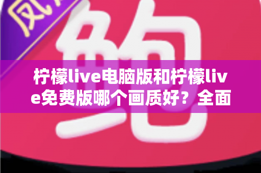 柠檬live电脑版和柠檬live免费版哪个画质好？全面对比深度解析，帮你找到最清晰的追播方式