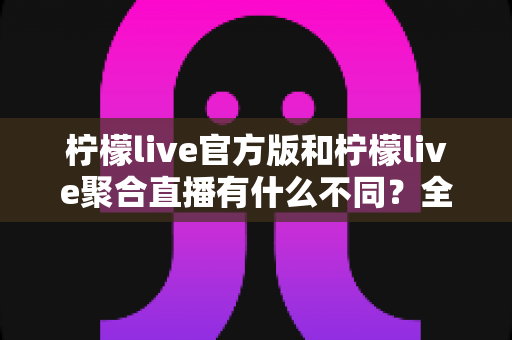 柠檬live官方版和柠檬live聚合直播有什么不同？全面解析两者区别与选择指南