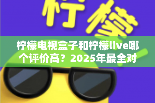 柠檬电视盒子和柠檬live哪个评价高？2025年最全对比评测，看完再选不踩坑
