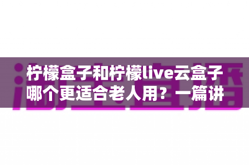 柠檬盒子和柠檬live云盒子哪个更适合老人用？一篇讲透的长辈电视盒子选购指南