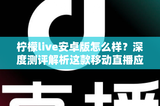 柠檬live安卓版怎么样？深度测评解析这款移动直播应用的真实体验与使用价值