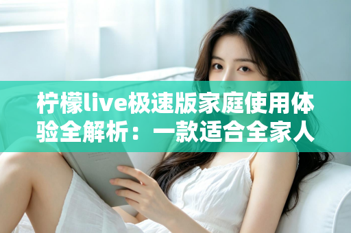 柠檬live极速版家庭使用体验全解析：一款适合全家人的轻量直播应用真的靠谱吗？