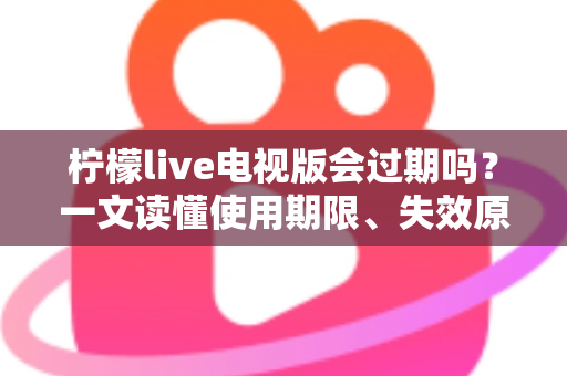 柠檬live电视版会过期吗？一文读懂使用期限、失效原因与应对方法