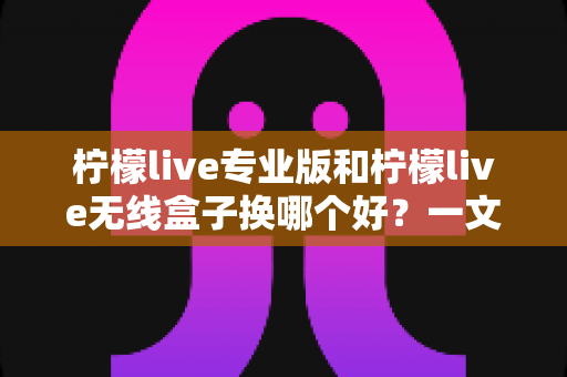 柠檬live专业版和柠檬live无线盒子换哪个好？一文读懂两者差异与选购建议