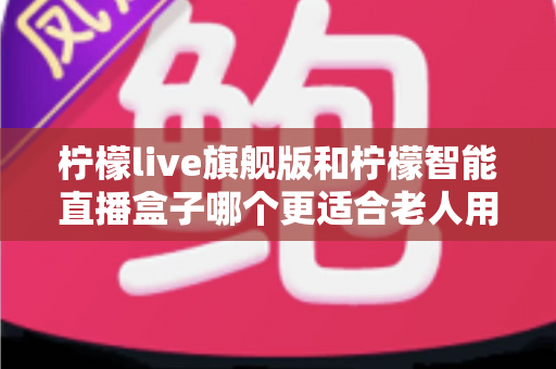 柠檬live旗舰版和柠檬智能直播盒子哪个更适合老人用？2025年孝心选购最全指南