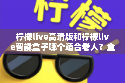 柠檬live高清版和柠檬live智能盒子哪个适合老人？全方位对比测评助您轻松选购