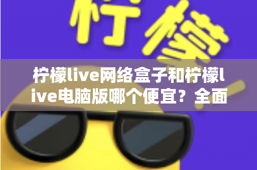 柠檬live网络盒子和柠檬live电脑版哪个便宜?全面价格对比与选购指南帮你省钱 柠檬live网络盒子和柠檬live电脑版哪个便宜?全面价格对比与选购指南帮你省钱