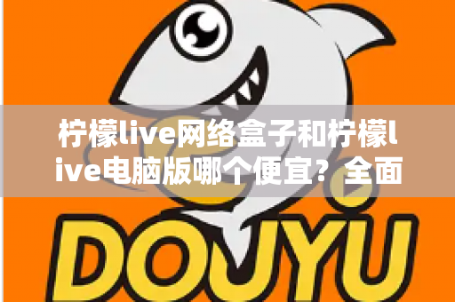 柠檬live网络盒子和柠檬live电脑版哪个便宜？全面价格对比与选购指南帮你省钱