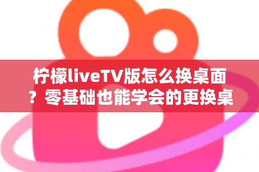 柠檬liveTV版怎么换桌面？零基础也能学会的更换桌面全攻略，让你轻松打造个性化电视界面