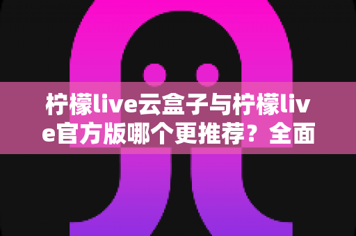 柠檬live云盒子与柠檬live官方版哪个更推荐？全面对比解析帮你选出最适合的版本