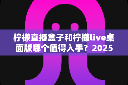 柠檬直播盒子和柠檬live桌面版哪个值得入手？2025年主播选购避坑指南与深度评测解析