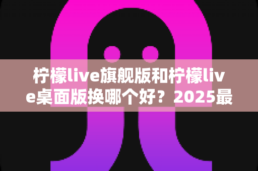 柠檬live旗舰版和柠檬live桌面版换哪个好？2025最新深度对比评测与选购全指南