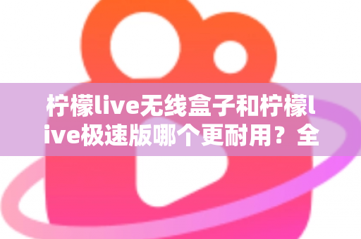 柠檬live无线盒子和柠檬live极速版哪个更耐用?全面对比解析帮您选对不踩坑 柠檬live无线盒子和柠檬live极速版哪个更耐用?全面对比解析帮您选对不踩坑