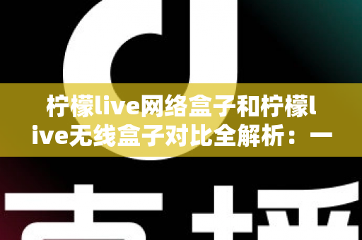 柠檬live网络盒子和柠檬live无线盒子对比全解析：一篇文章帮你选出最适合的家庭影音神器