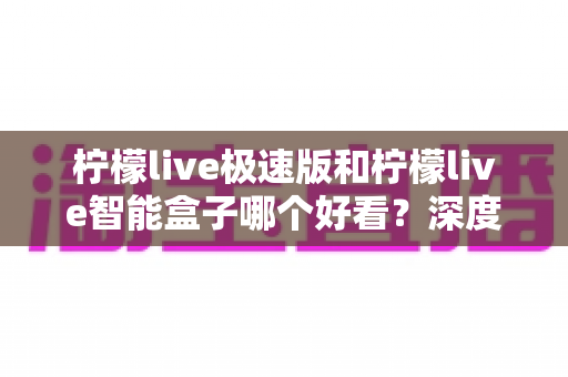 柠檬live极速版和柠檬live智能盒子哪个好看？深度对比评测帮你选对不踩坑