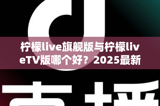 柠檬live旗舰版与柠檬liveTV版哪个好?2025最新深度对比评测,一文帮你选对版本 柠檬live旗舰版与柠檬liveTV版哪个好?2025最新深度对比评测,一文帮你选对版本