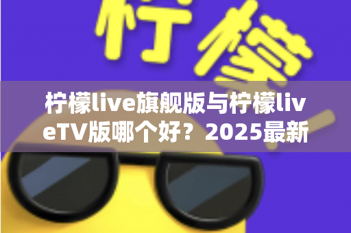 柠檬live旗舰版与柠檬liveTV版哪个好？2025最新深度对比评测，一文帮你选对版本