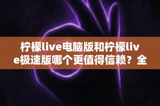 柠檬live电脑版和柠檬live极速版哪个更值得信赖？全方位深度对比评测助你明智选择