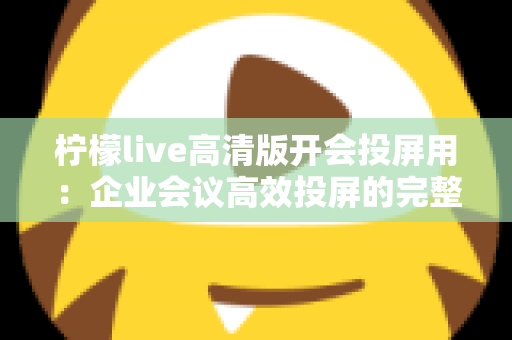 柠檬live高清版开会投屏用：企业会议高效投屏的完整使用指南与实战技巧