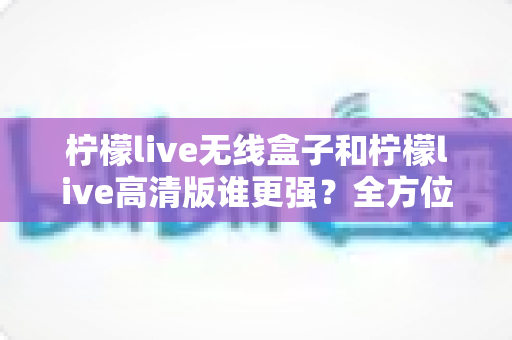 柠檬live无线盒子和柠檬live高清版谁更强？全方位深度对比评测，帮你一步选对版本