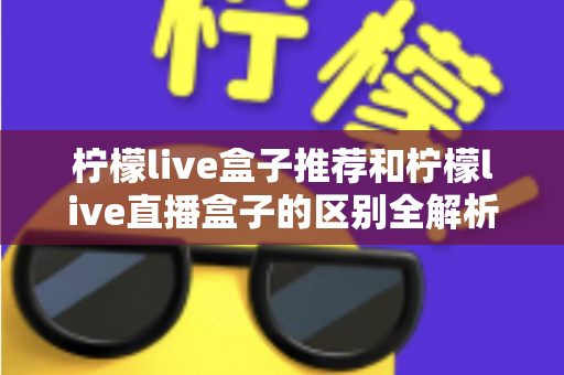 柠檬live盒子推荐和柠檬live直播盒子的区别全解析：选购指南、功能对比与避坑要点一次看懂