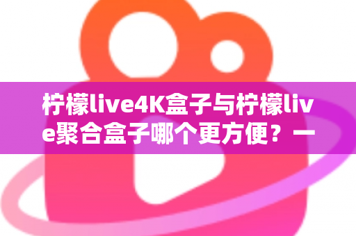 柠檬live4K盒子与柠檬live聚合盒子哪个更方便？一站式选购指南帮你轻松决策
