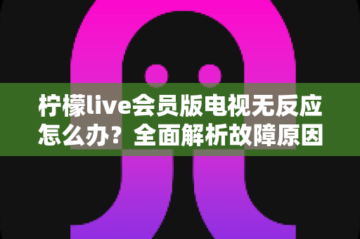 柠檬live会员版电视无反应怎么办？全面解析故障原因与实用解决方案指南