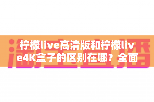 柠檬live高清版和柠檬live4K盒子的区别在哪？全面对比帮你选对家庭观影利器