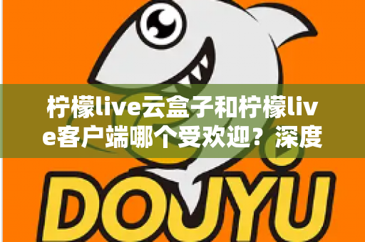 柠檬live云盒子和柠檬live客户端哪个受欢迎？深度对比分析帮你找到最佳观影选择