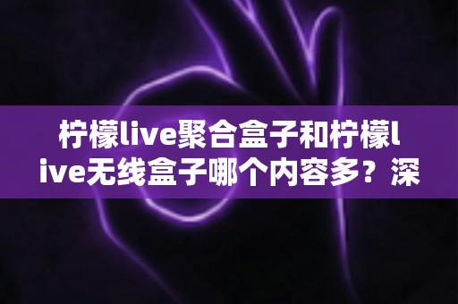 柠檬live聚合盒子和柠檬live无线盒子哪个内容多?深度对比解析与选购全攻略 柠檬live聚合盒子和柠檬live无线盒子哪个内容多?深度对比解析与选购全攻略