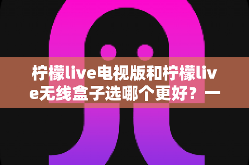 柠檬live电视版和柠檬live无线盒子选哪个更好？一篇深度对比评测帮你告别选择困难
