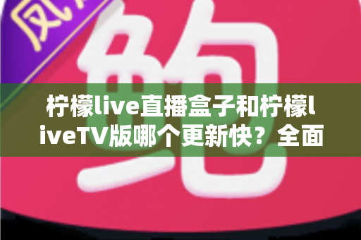 柠檬live直播盒子和柠檬liveTV版哪个更新快？全面对比解析帮你选对版本