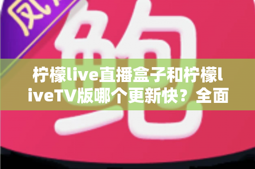 柠檬live直播盒子和柠檬liveTV版哪个更新快？全面对比解析帮你选对版本