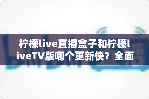 柠檬live直播盒子和柠檬liveTV版哪个更新快？全面对比解析帮你选对版本