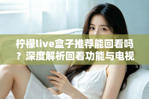 柠檬live盒子推荐能回看吗？深度解析回看功能与电视盒子选购全攻略