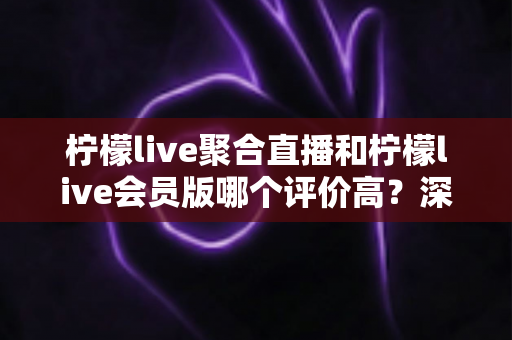 柠檬live聚合直播和柠檬live会员版哪个评价高？深度对比评测助你选对版本