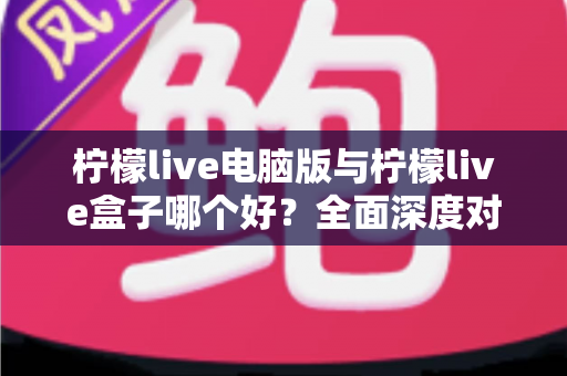 柠檬live电脑版与柠檬live盒子哪个好？全面深度对比分析，帮你找到最适合自己的观看方案