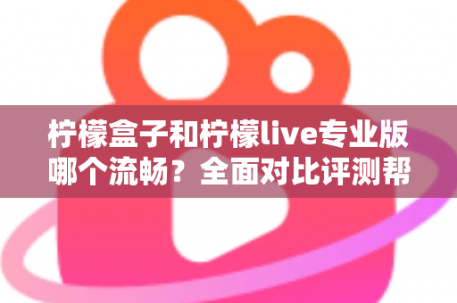 柠檬盒子和柠檬live专业版哪个流畅？全面对比评测帮你选出最佳流畅体验