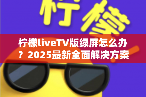 柠檬liveTV版绿屏怎么办？2025最新全面解决方案，教你快速恢复正常观看体验