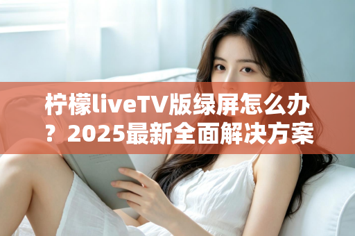 柠檬liveTV版绿屏怎么办？2025最新全面解决方案，教你快速恢复正常观看体验